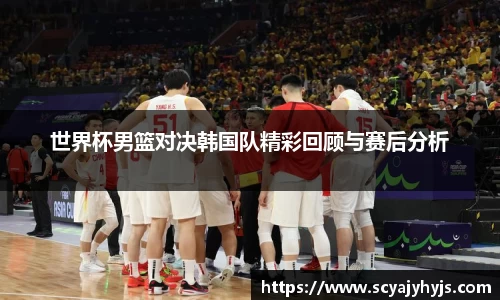 世界杯男篮对决韩国队精彩回顾与赛后分析
